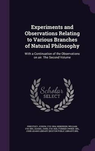 Experiments and Observations Relating to Various Branches of Natural Philosophy: With a Continuation of the Observations on Air. the Second Volume