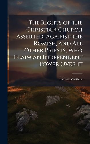 Cover image for The Rights of the Christian Church Asserted, Against the Romish, and All Other Priests, Who Claim an Independent Power Over It