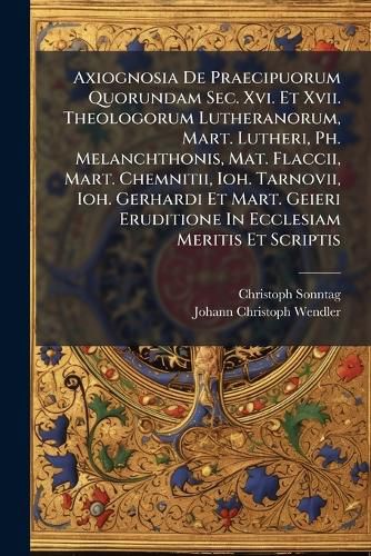 Cover image for Axiognosia De Praecipuorum Quorundam Sec. Xvi. Et Xvii. Theologorum Lutheranorum, Mart. Lutheri, Ph. Melanchthonis, Mat. Flaccii, Mart. Chemnitii, Ioh. Tarnovii, Ioh. Gerhardi Et Mart. Geieri Eruditione In Ecclesiam Meritis Et Scriptis