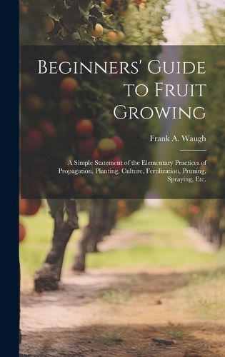 Beginners' Guide to Fruit Growing; a Simple Statement of the Elementary Practices of Propagation, Planting, Culture, Fertilization, Pruning, Spraying, etc.