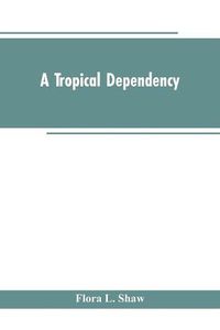 Cover image for A Tropical Dependency: An Outline of the Ancient History of the Western Soudan With an Account of the Modern Settlement of Northern Nigeria
