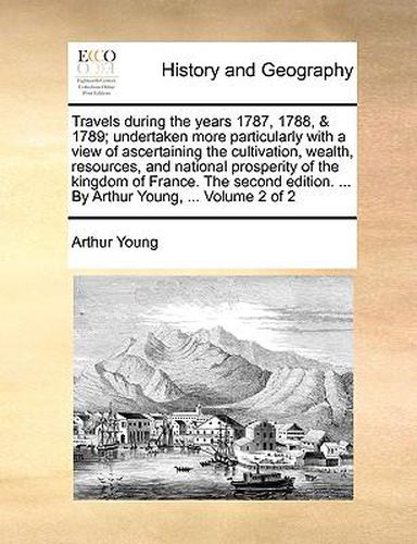 Cover image for Travels During the Years 1787, 1788, & 1789; Undertaken More Particularly with a View of Ascertaining the Cultivation, Wealth, Resources, and National Prosperity of the Kingdom of France. the Second Edition. ... by Arthur Young, ... Volume 2 of 2