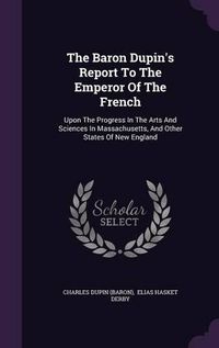 Cover image for The Baron Dupin's Report to the Emperor of the French: Upon the Progress in the Arts and Sciences in Massachusetts, and Other States of New England