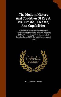 Cover image for The Modern History and Condition of Egypt, Its Climate, Diseases, and Capabilities: Exhibited in a Personal Narrative of Travels in That Country, with an Account of the Proceedings of Mohammed Ali Pascha, from 1801 to 1843, Interspersed with