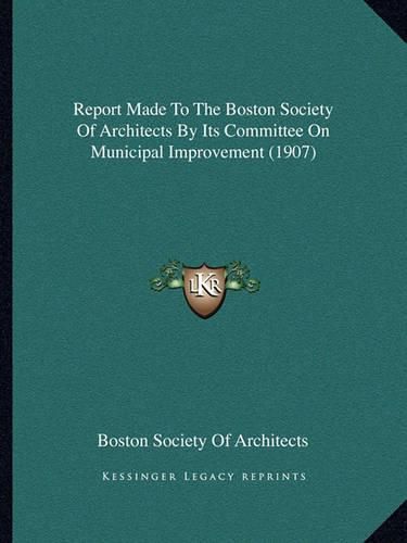 Cover image for Report Made to the Boston Society of Architects by Its Committee on Municipal Improvement (1907)