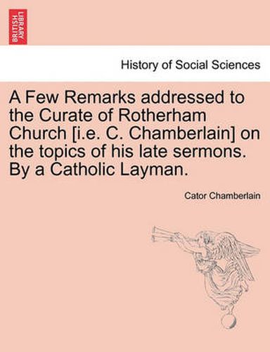 Cover image for A Few Remarks Addressed to the Curate of Rotherham Church [i.E. C. Chamberlain] on the Topics of His Late Sermons. by a Catholic Layman.
