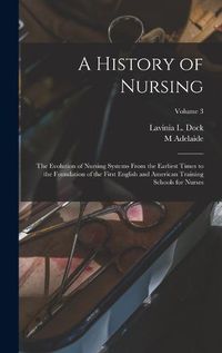 Cover image for A History of Nursing; the Evolution of Nursing Systems From the Earliest Times to the Foundation of the First English and American Training Schools for Nurses; Volume 3