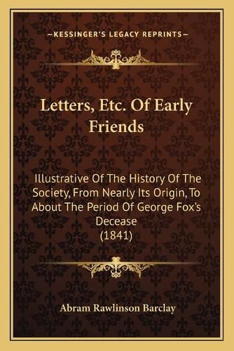 Cover image for Letters, Etc. of Early Friends: Illustrative of the History of the Society, from Nearly Its Origin, to about the Period of George Fox's Decease (1841)