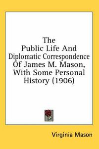 Cover image for The Public Life and Diplomatic Correspondence of James M. Mason, with Some Personal History (1906)