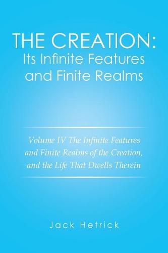 The Creation: Its Infinite Features and Finite Realms Volume IV: The Infinite Features and Finite Realms of the Creation, and the Life That Dwells Therein