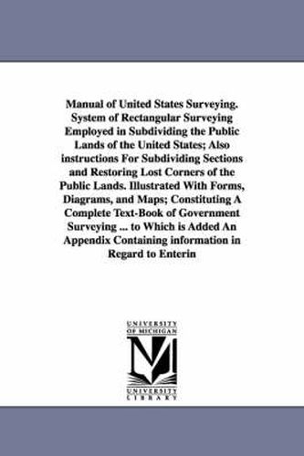 Cover image for Manual of United States Surveying. System of Rectangular Surveying Employed in Subdividing the Public Lands of the United States; Also instructions For Subdividing Sections and Restoring Lost Corners of the Public Lands. Illustrated With Forms, Diagrams, a