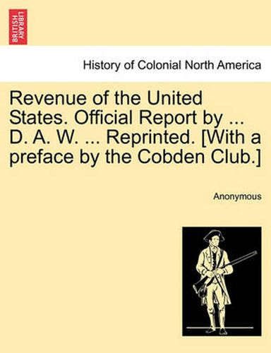 Cover image for Revenue of the United States. Official Report by ... D. A. W. ... Reprinted. [With a Preface by the Cobden Club.]