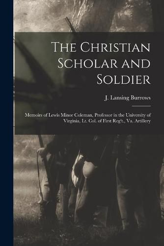 The Christian Scholar and Soldier: Memoirs of Lewis Minor Coleman, Professor in the University of Virginia, Lt. Col. of First Reg't., Va. Artillery