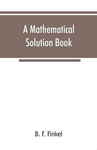 Cover image for A mathematical solution book. Containing systematic solutions of many of the most difficult problems, taken from the leading authors on arithmetic and algebra, many problems and solutions from geometry, trigonometry, and calculus, many problems and solutions