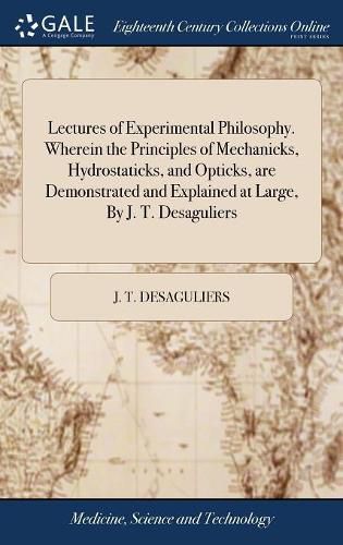 Cover image for Lectures of Experimental Philosophy. Wherein the Principles of Mechanicks, Hydrostaticks, and Opticks, are Demonstrated and Explained at Large, By J. T. Desaguliers