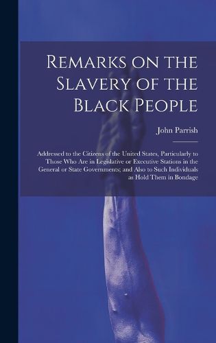 Cover image for Remarks on the Slavery of the Black People; Addressed to the Citizens of the United States, Particularly to Those Who Are in Legislative or Executive Stations in the General or State Governments; and Also to Such Individuals as Hold Them in Bondage