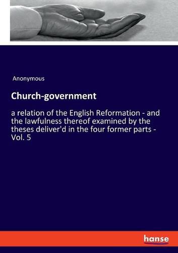 Cover image for Church-government: a relation of the English Reformation - and the lawfulness thereof examined by the theses deliver'd in the four former parts - Vol. 5