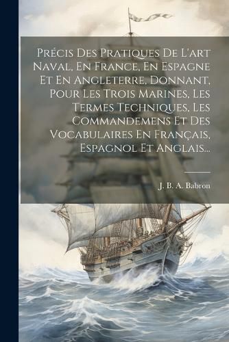 Cover image for Precis Des Pratiques De L'art Naval, En France, En Espagne Et En Angleterre, Donnant, Pour Les Trois Marines, Les Termes Techniques, Les Commandemens Et Des Vocabulaires En Francais, Espagnol Et Anglais...