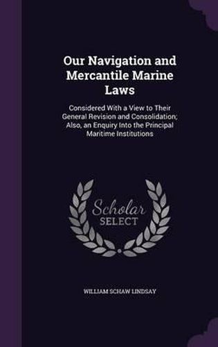 Our Navigation and Mercantile Marine Laws: Considered with a View to Their General Revision and Consolidation; Also, an Enquiry Into the Principal Maritime Institutions