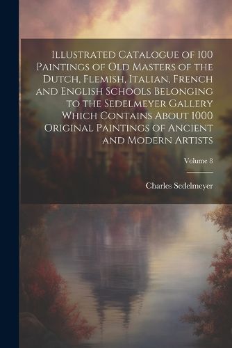 Cover image for Illustrated Catalogue of 100 Paintings of Old Masters of the Dutch, Flemish, Italian, French and English Schools Belonging to the Sedelmeyer Gallery Which Contains About 1000 Original Paintings of Ancient and Modern Artists; Volume 8