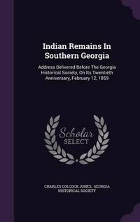 Cover image for Indian Remains in Southern Georgia: Address Delivered Before the Georgia Historical Society, on Its Twentieth Anniversary, February 12, 1859