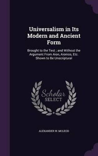 Universalism in Its Modern and Ancient Form: Brought to the Test; And Without the Argument from Aion, Aionios, Etc. Shown to Be Unscriptural