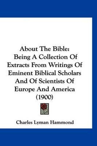 About the Bible: Being a Collection of Extracts from Writings of Eminent Biblical Scholars and of Scientists of Europe and America (1900)