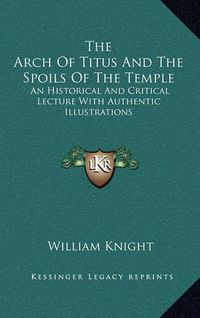 Cover image for The Arch of Titus and the Spoils of the Temple: An Historical and Critical Lecture with Authentic Illustrations