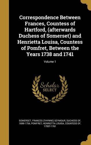 Cover image for Correspondence Between Frances, Countess of Hartford, (Afterwards Duchess of Somerset) and Henrietta Louisa, Countess of Pomfret, Between the Years 1738 and 1741; Volume 1