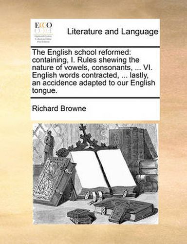 Cover image for The English School Reformed: Containing, I. Rules Shewing the Nature of Vowels, Consonants, ... VI. English Words Contracted, ... Lastly, an Accidence Adapted to Our English Tongue.