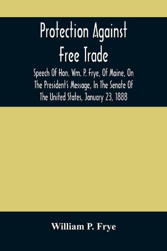 Protection Against Free Trade: Speech Of Hon. Wm. P. Frye, Of Maine, On The President'S Message, In The Senate Of The United States, January 23, 1888