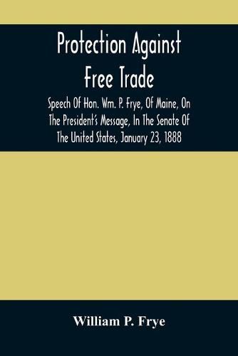 Cover image for Protection Against Free Trade: Speech Of Hon. Wm. P. Frye, Of Maine, On The President'S Message, In The Senate Of The United States, January 23, 1888