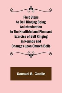 Cover image for First Steps to Bell Ringing Being an Introduction to the Healthful and Pleasant Exercise of Bell Ringing in Rounds and Changes upon Church Bells