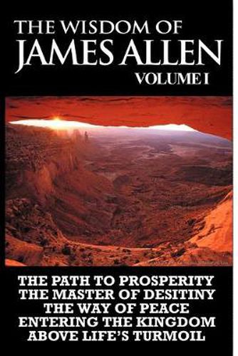 Cover image for The Wisdom of James Allen I: Including The Path To Prosperity, The Master Of Desitiny, The Way Of Peace Entering The Kingdom and Above Life's Turmoil