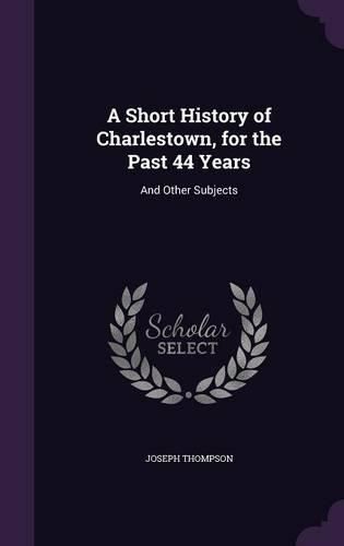 Cover image for A Short History of Charlestown, for the Past 44 Years: And Other Subjects