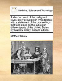 Cover image for A Short Account of the Malignant Fever, Lately Prevalent in Philadelphia: With a Statement of the Proceedings That Took Place on the Subject in Different Parts of the United States. by Mathew Carey. Second Edition.