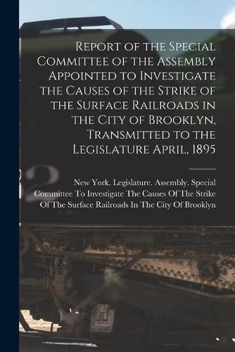 Cover image for Report of the Special Committee of the Assembly Appointed to Investigate the Causes of the Strike of the Surface Railroads in the City of Brooklyn, Transmitted to the Legislature April, 1895