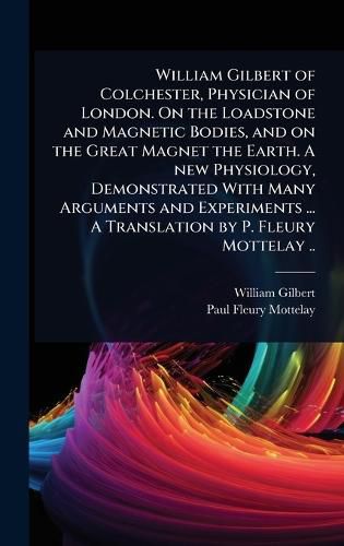 Cover image for William Gilbert of Colchester, Physician of London. On the Loadstone and Magnetic Bodies, and on the Great Magnet the Earth. A new Physiology, Demonstrated With Many Arguments and Experiments ... A Translation by P. Fleury Mottelay ..