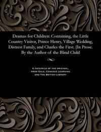 Cover image for Dramas for Children: Containing, the Little Country Visitor, Prince Henry, Village Wedding, Distrest Family, and Charles the First. [in Prose. by the Author of the Blind Child