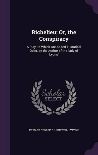 Richelieu; Or, the Conspiracy: A Play. to Which Are Added, Historical Odes. by the Author of the 'Lady of Lyons