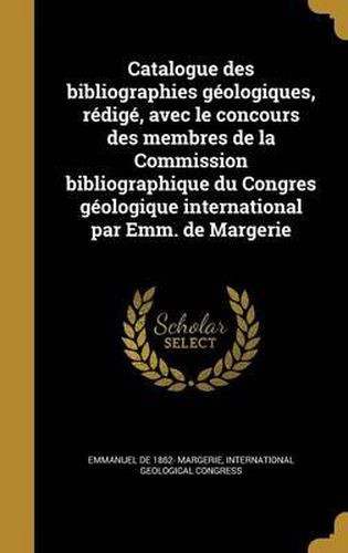 Catalogue Des Bibliographies Geologiques, Redige, Avec Le Concours Des Membres de La Commission Bibliographique Du Congres Geologique International Par Emm. de Margerie