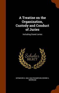 Cover image for A Treatise on the Organization, Custody and Conduct of Juries: Including Grand Juries