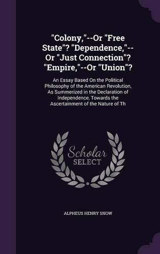 Cover image for Colony, --Or Free State? Dependence, --Or Just Connection? Empire, --Or Union?: An Essay Based on the Political Philosophy of the American Revolution, as Summerized in the Declaration of Independence, Towards the Ascertainment of the Nature of Th
