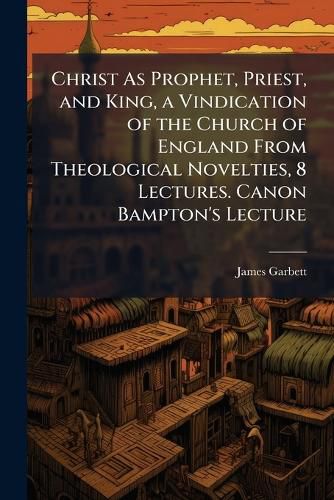 Cover image for Christ As Prophet, Priest, and King, a Vindication of the Church of England From Theological Novelties, 8 Lectures. Canon Bampton's Lecture