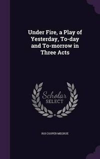 Cover image for Under Fire, a Play of Yesterday, To-Day and To-Morrow in Three Acts