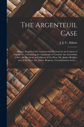 The Argenteuil Case [microform]: Being a Report of the Controverted Election for the County of Argenteuil: Containing the Arguments of Counsel, the Authorities Cited, the Decisions and Opions of the Hon. Mr. Justice Badgley and of the Hon. Mr....