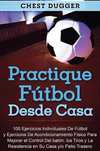 Practique futbol desde casa: 100 ejercicios individuales de futbol y ejercicios de acondicionamiento fisico para mejorar el control del balon, los tiros y la resistencia en su casa y/o patio trasero