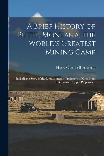 Cover image for A Brief History of Butte, Montana, the World's Greatest Mining Camp; Including a Story of the Extraction and Treatment of Ores From its Gigantic Copper Properties ..