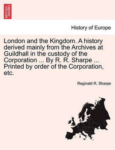 Cover image for London and the Kingdom. a History Derived Mainly from the Archives at Guildhall in the Custody of the Corporation ... by R. R. Sharpe ... Printed by Order of the Corporation, Etc.