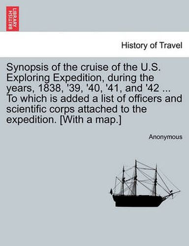 Cover image for Synopsis of the Cruise of the U.S. Exploring Expedition, During the Years, 1838, '39, '40, '41, and '42 ... to Which Is Added a List of Officers and Scientific Corps Attached to the Expedition. [With a Map.]